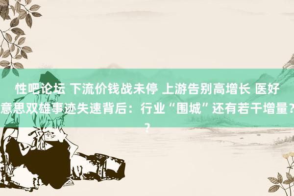 性吧论坛 下流价钱战未停 上游告别高增长 医好意思双雄事迹失速背后：行业“围城”还有若干增量？