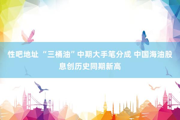 性吧地址 “三桶油”中期大手笔分成 中国海油股息创历史同期新高