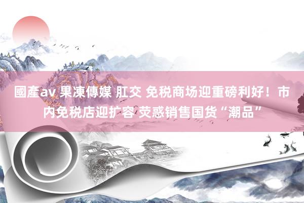 國產av 果凍傳媒 肛交 免税商场迎重磅利好！市内免税店迎扩容 荧惑销售国货“潮品”