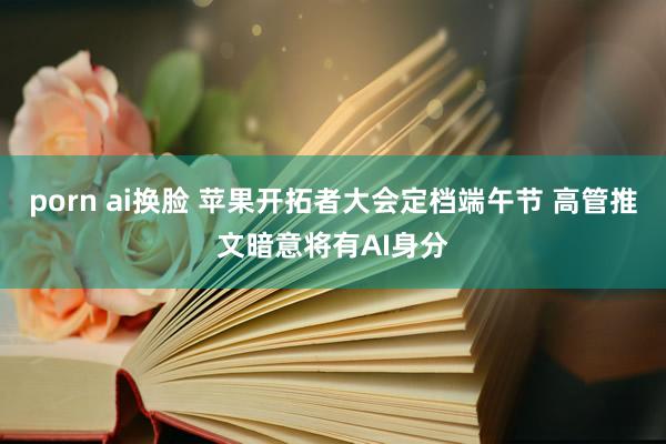 porn ai换脸 苹果开拓者大会定档端午节 高管推文暗意将有AI身分
