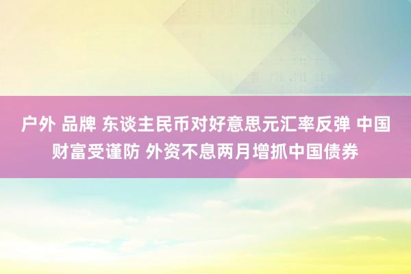 户外 品牌 东谈主民币对好意思元汇率反弹 中国财富受谨防 外资不息两月增抓中国债券