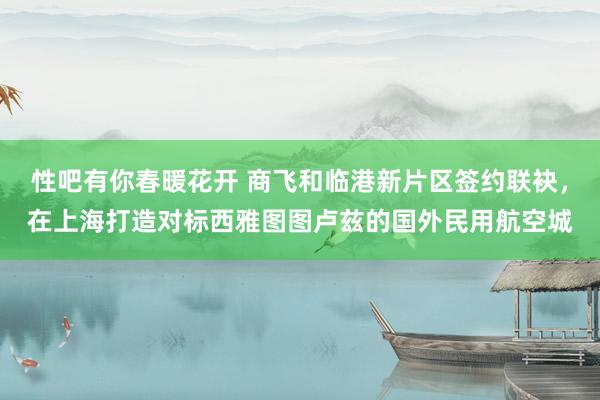 性吧有你春暖花开 商飞和临港新片区签约联袂，在上海打造对标西雅图图卢兹的国外民用航空城