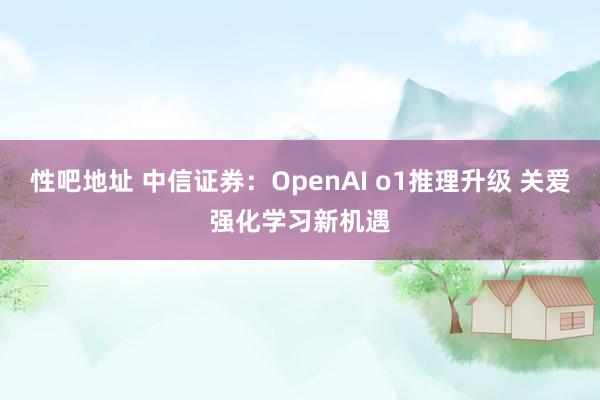 性吧地址 中信证券：OpenAI o1推理升级 关爱强化学习新机遇