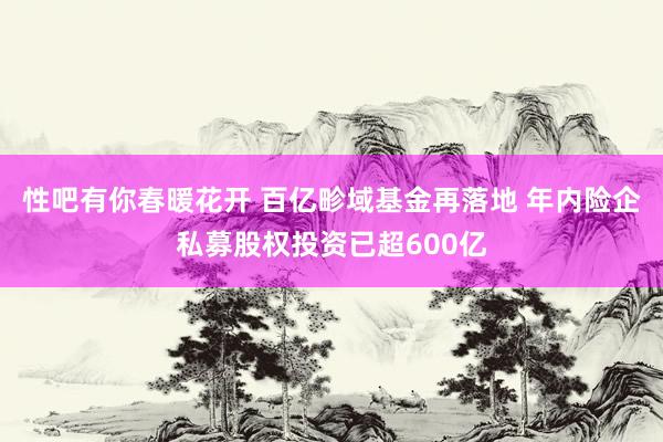 性吧有你春暖花开 百亿畛域基金再落地 年内险企私募股权投资已超600亿