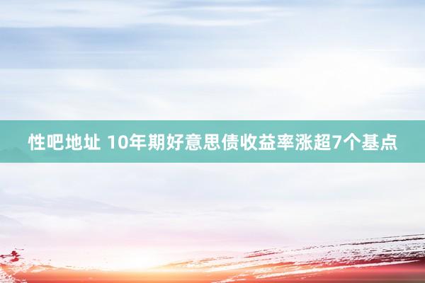 性吧地址 10年期好意思债收益率涨超7个基点