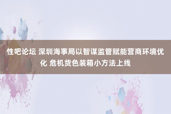 性吧论坛 深圳海事局以智谋监管赋能营商环境优化 危机货色装箱小方法上线