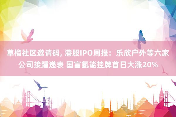 草榴社区邀请码， 港股IPO周报：乐欣户外等六家公司接踵递表 国富氢能挂牌首日大涨20%