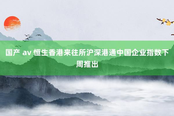 国产 av 恒生香港来往所沪深港通中国企业指数下周推出