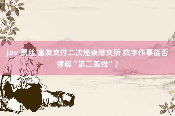jav 黑丝 富友支付二次递表港交所 数字作事能否撑起“第二弧线”？
