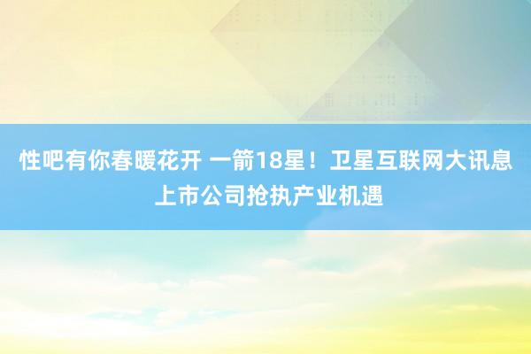 性吧有你春暖花开 一箭18星！卫星互联网大讯息 上市公司抢执产业机遇