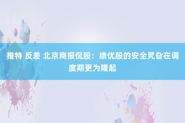 推特 反差 北京商报侃股：绩优股的安全旯旮在调度期更为隆起