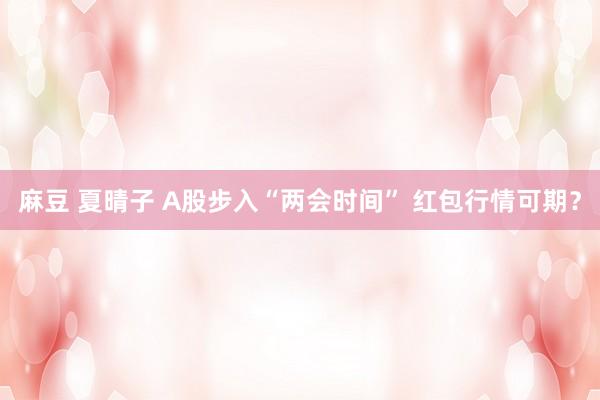 麻豆 夏晴子 A股步入“两会时间” 红包行情可期？