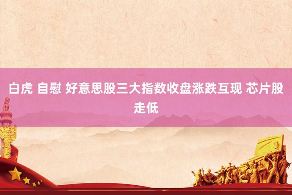 白虎 自慰 好意思股三大指数收盘涨跌互现 芯片股走低