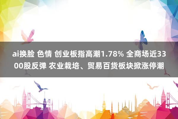 ai换脸 色情 创业板指高潮1.78% 全商场近3300股反弹 农业栽培、贸易百货板块掀涨停潮