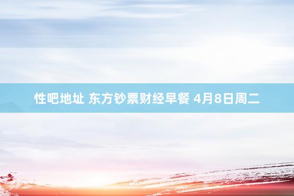 性吧地址 东方钞票财经早餐 4月8日周二