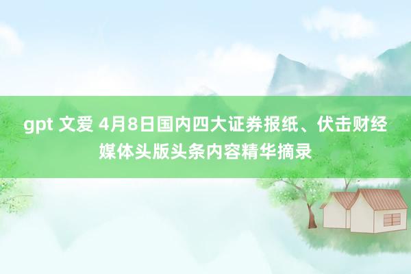 gpt 文爱 4月8日国内四大证券报纸、伏击财经媒体头版头条内容精华摘录
