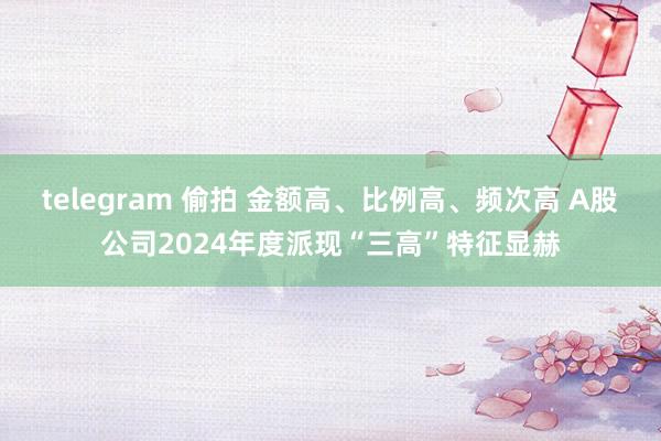 telegram 偷拍 金额高、比例高、频次高 A股公司2024年度派现“三高”特征显赫