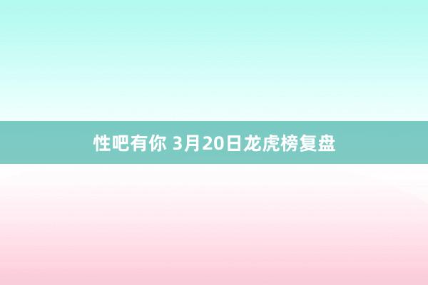 性吧有你 3月20日龙虎榜复盘