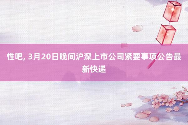 性吧， 3月20日晚间沪深上市公司紧要事项公告最新快递