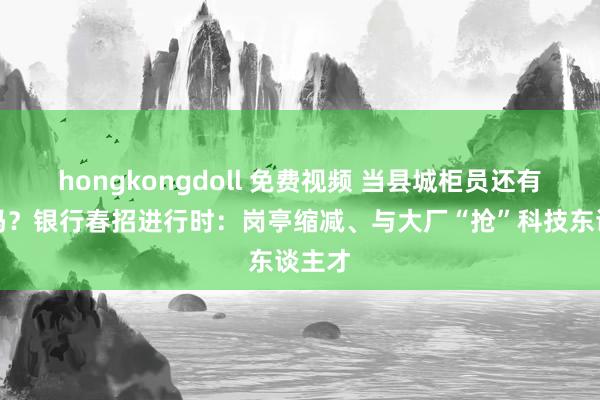 hongkongdoll 免费视频 当县城柜员还有但愿吗？银行春招进行时：岗亭缩减、与大厂“抢”科技东谈主才