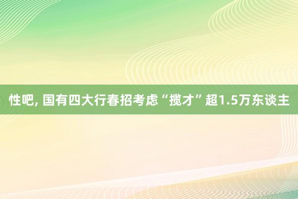 性吧， 国有四大行春招考虑“揽才”超1.5万东谈主