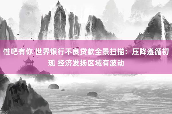 性吧有你 世界银行不良贷款全景扫描：压降遵循初现 经济发扬区域有波动